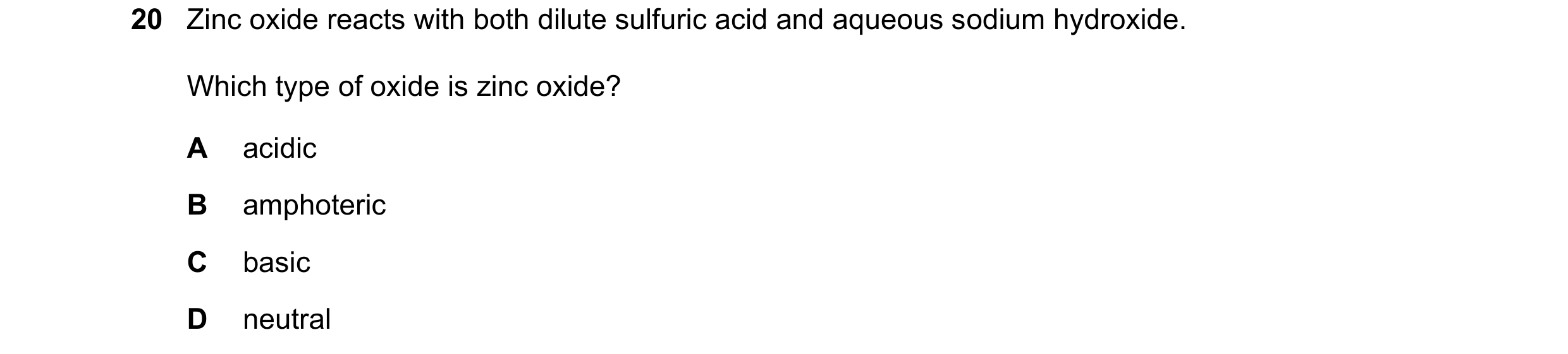 Question 16: Zinc oxide reacts with both dilute sulfuric acid and aqueous sodium hydroxide. Which type of oxide is zinc oxide? A acidic B amphoteric C b…