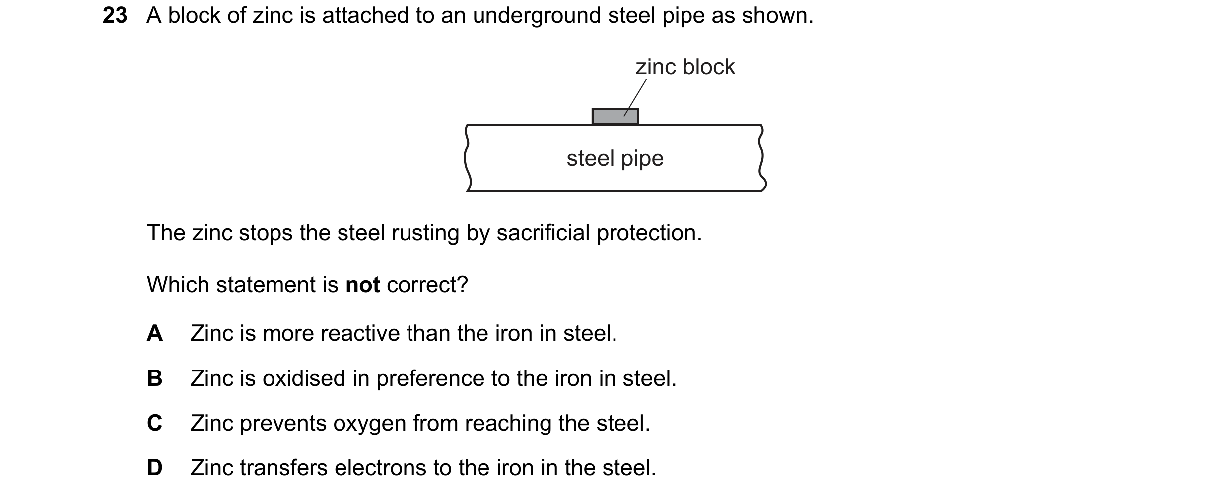 Question 16: A block of zinc is attached to an underground steel pipe as shown. zinc block steel pipe The zinc stops the steel rusting by sacrificial pr…
