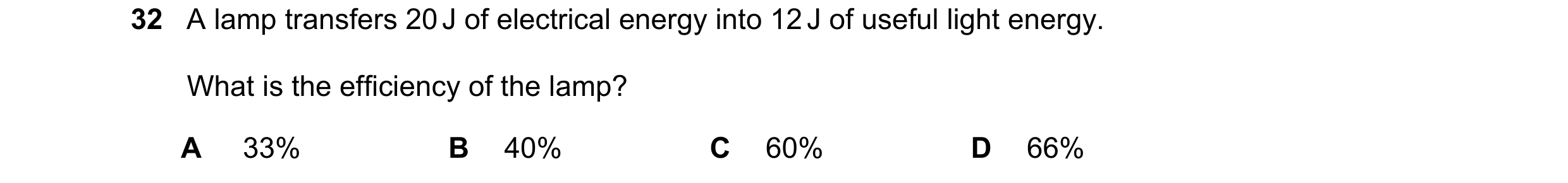 Question 49: A lamp transfers 20 J of electrical energy into 12 J of useful light energy. What is the efficiency of the lamp? A 33% B 40% C 60% D 66%