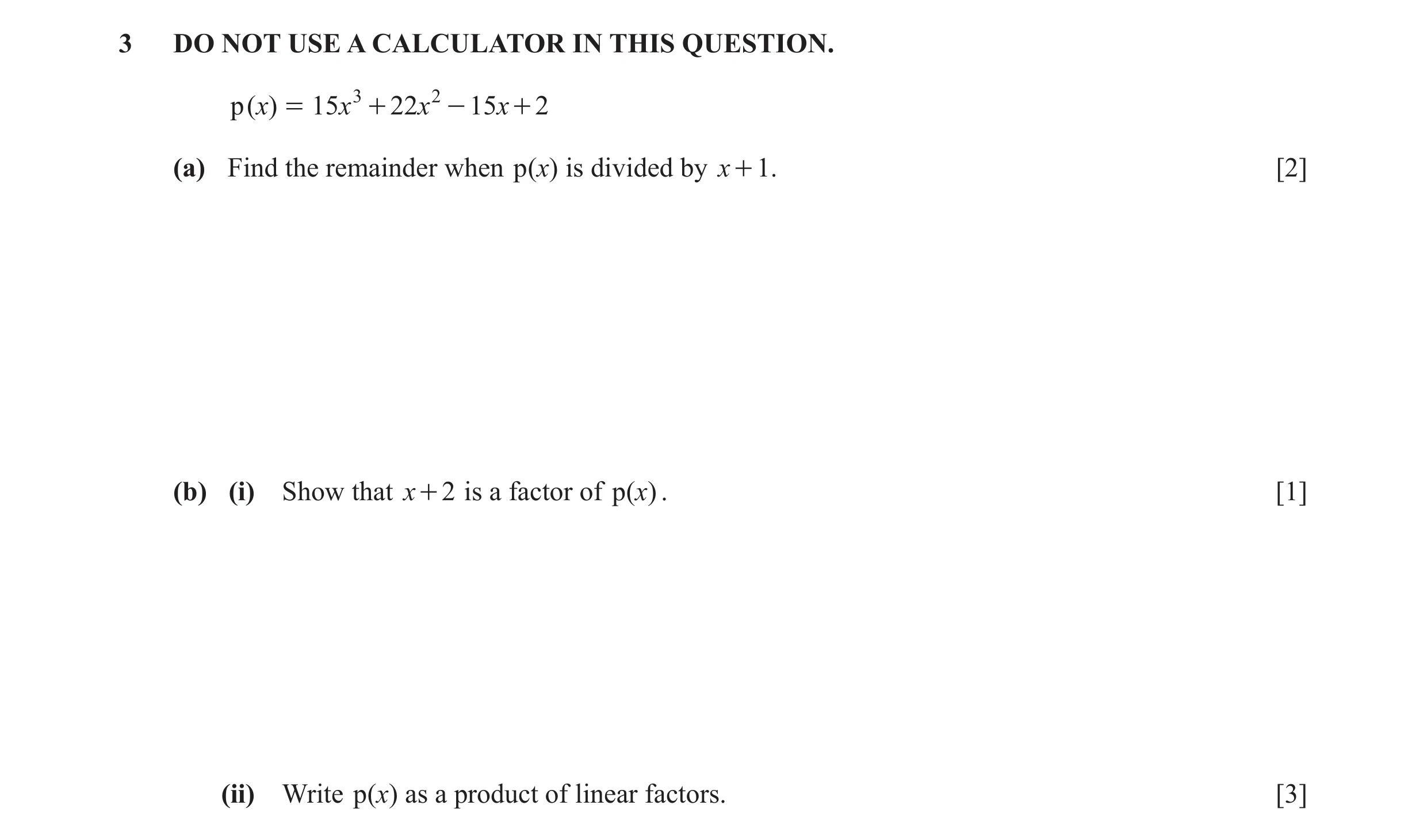 Question 4: DO NOT USE A CALCULATOR IN THIS QUESTION. p( )x = 15x 3 + 22x 2 - 15 x + 2 (a) Find the remainder when p ( )x is divided by x + 1. [2] (b) …