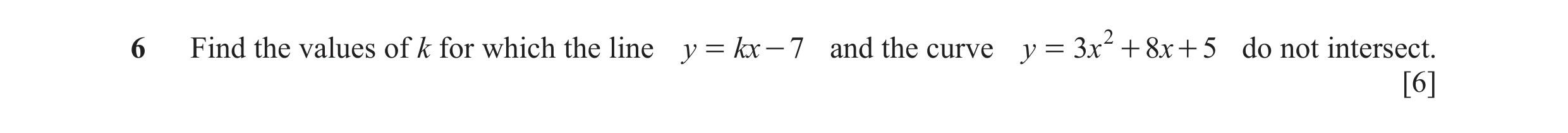 Question 5: Find the values of k for which the line y = kx - 7 and the curve y = 3x 2 + 8x + 5 do not intersect. [6]