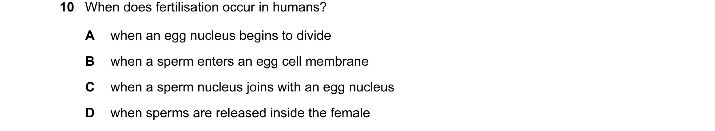 Question 24: When does fertilisation occur in humans? A when an egg nucleus begins to divide B when a sperm enters an egg cell membrane C when a sperm n…