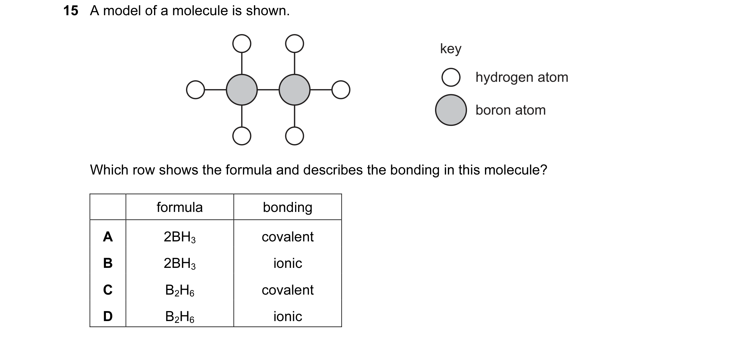 Question 11: A model of a molecule is shown. key hydrogen atom boron atom Which row shows the formula and describes the bonding in this molecule? formul…