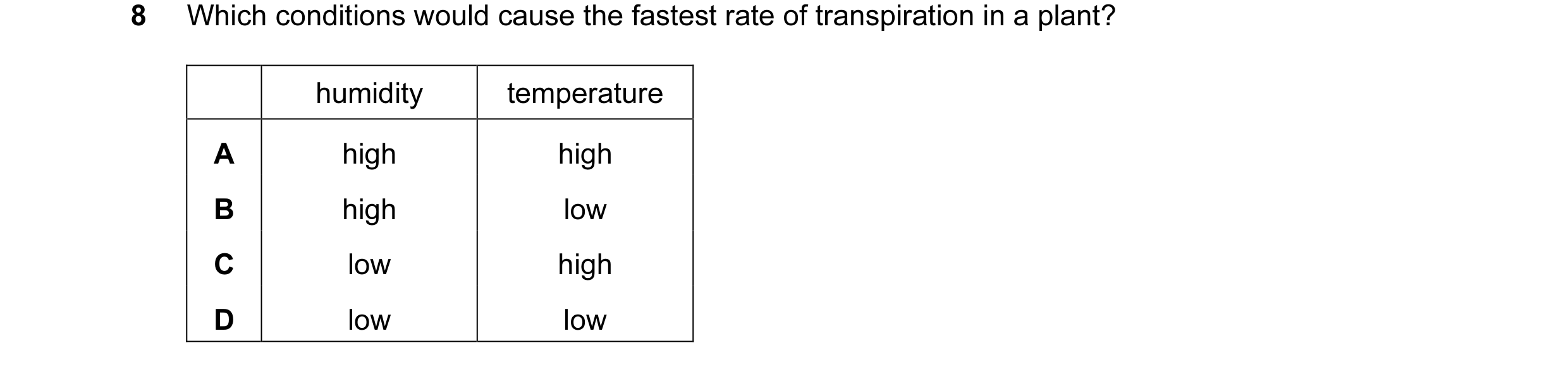 Question 1: Which conditions would cause the fastest rate of transpiration in a plant? humidity temperature A high high B high low C low high D low low