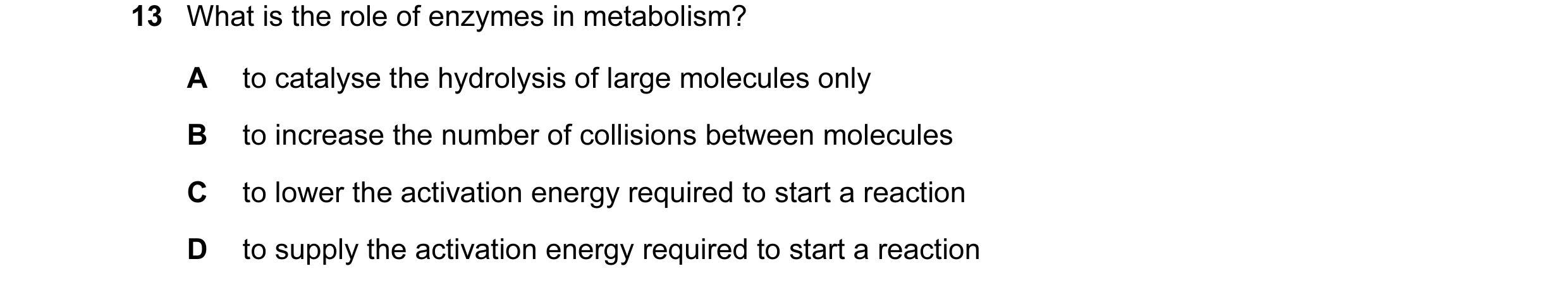 Question 22: What is the role of enzymes in metabolism? A to catalyse the hydrolysis of large molecules only B to increase the number of collisions betw…