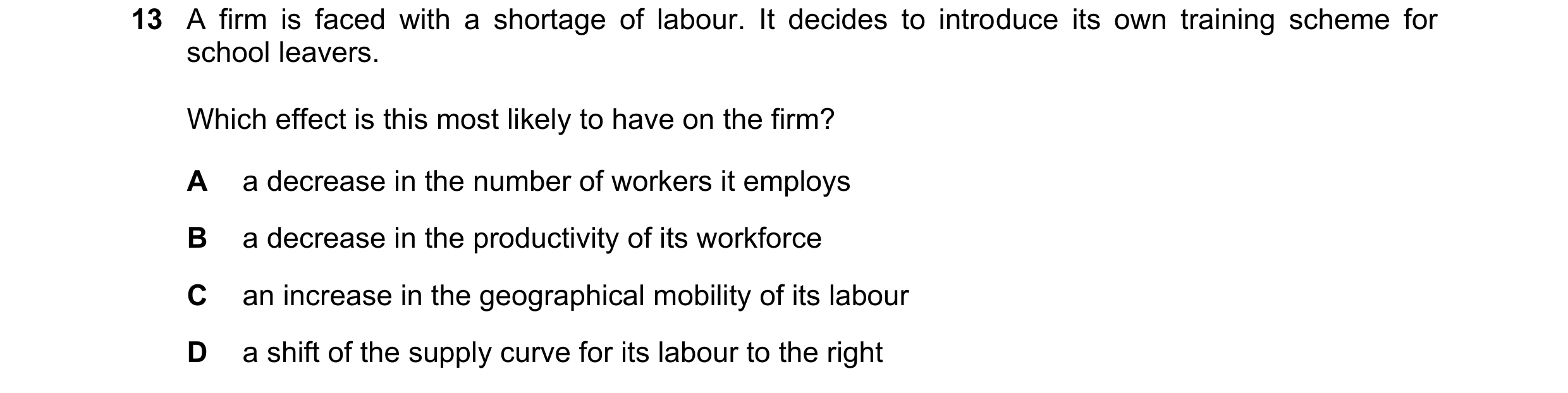 Question 163: A firm is faced with a shortage of labour. It decides to introduce its own training scheme for school leavers. Which effect is this most li…