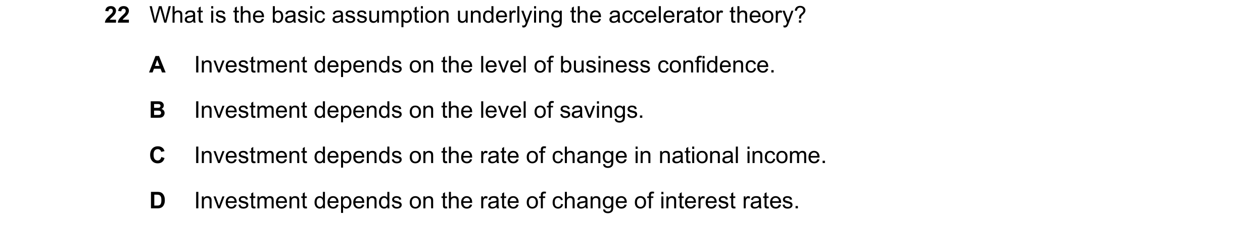 Question 86: What is the basic assumption underlying the accelerator theory? A Investment depends on the level of business confidence. B Investment depe…