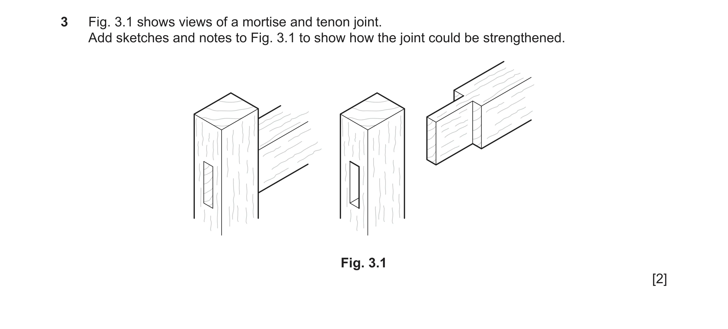 Question 195: Fig. 3.1 shows views of a mortise and tenon joint. Add sketches and notes to Fig. 3.1 to show how the joint could be strengthened. Fig. 3.1…