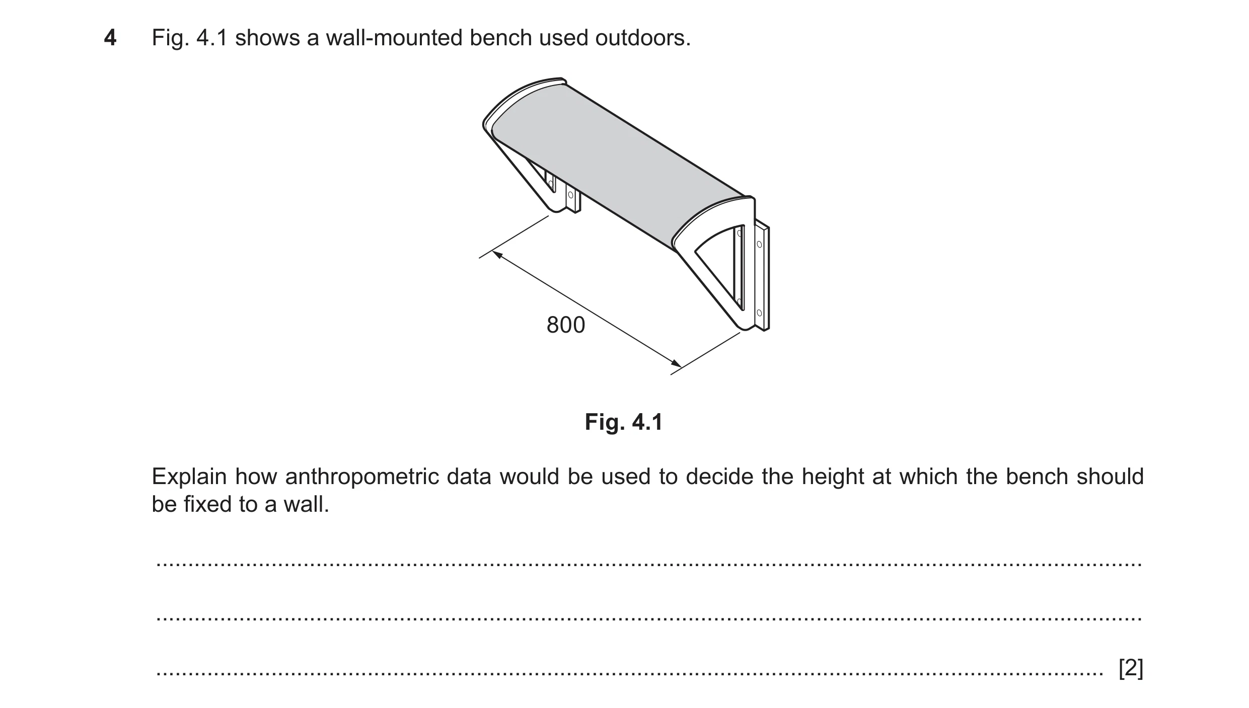 Question 196: Fig. 4.1 shows a wall-mounted bench used outdoors. 800 Fig. 4.1 Explain how anthropometric data would be used to decide the height at which…
