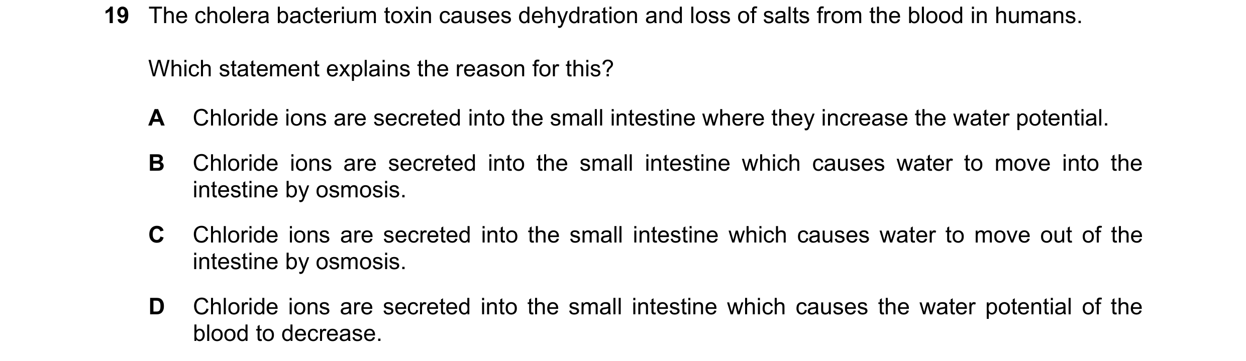 Question 21: The cholera bacterium toxin causes dehydration and loss of salts from the blood in humans. Which statement explains the reason for this? A …