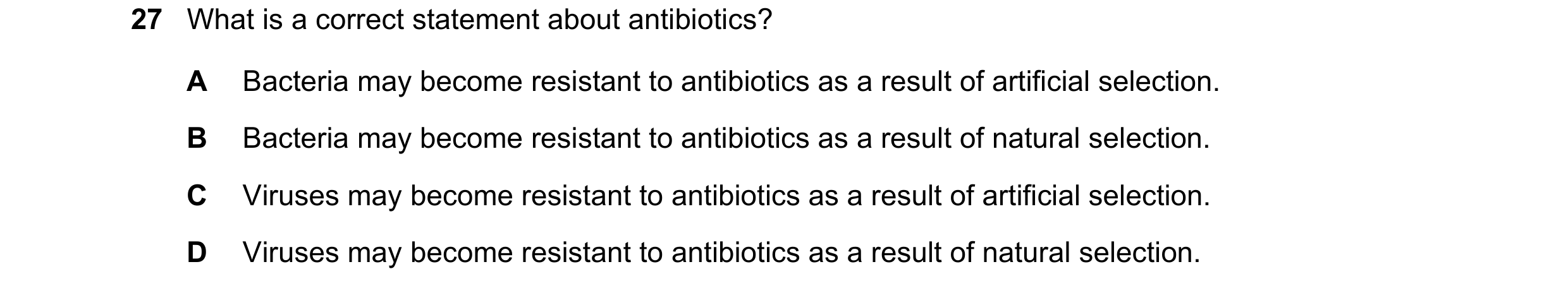 Question 18: What is a correct statement about antibiotics? A Bacteria may become resistant to antibiotics as a result of artificial selection. B Bacter…