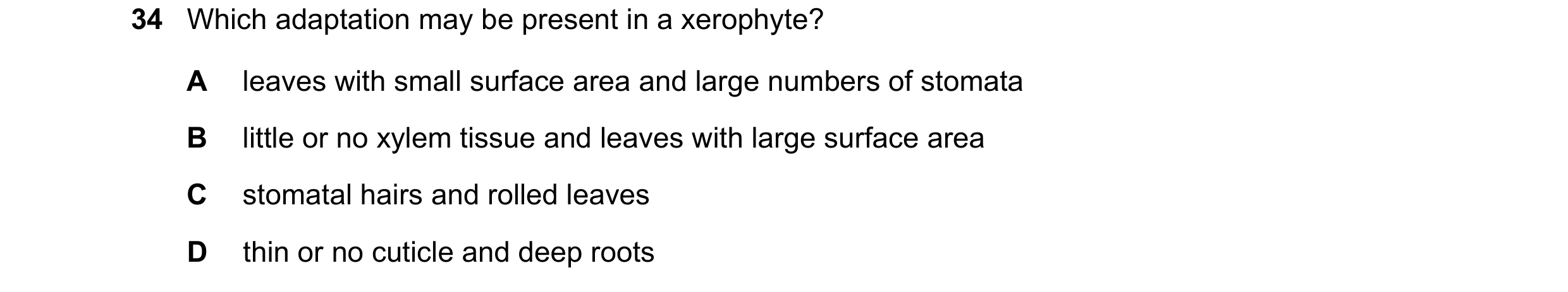 Question 20: Which adaptation may be present in a xerophyte? A leaves with small surface area and large numbers of stomata B little or no xylem tissue a…