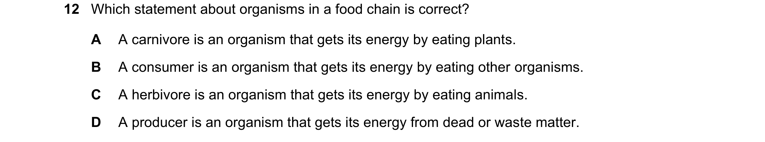 Question 15: Which statement about organisms in a food chain is correct? A A carnivore is an organism that gets its energy by eating plants. B A consume…