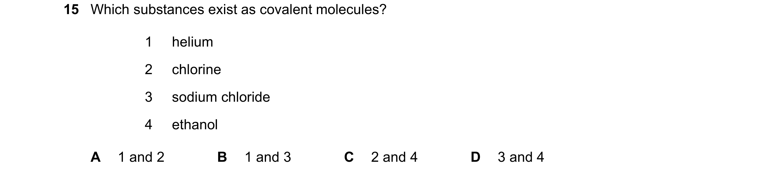 Question 11: Which substances exist as covalent molecules? 1 helium 2 chlorine 3 sodium chloride 4 ethanol A 1 and 2 B 1 and 3 C 2 and 4 D 3 and 4