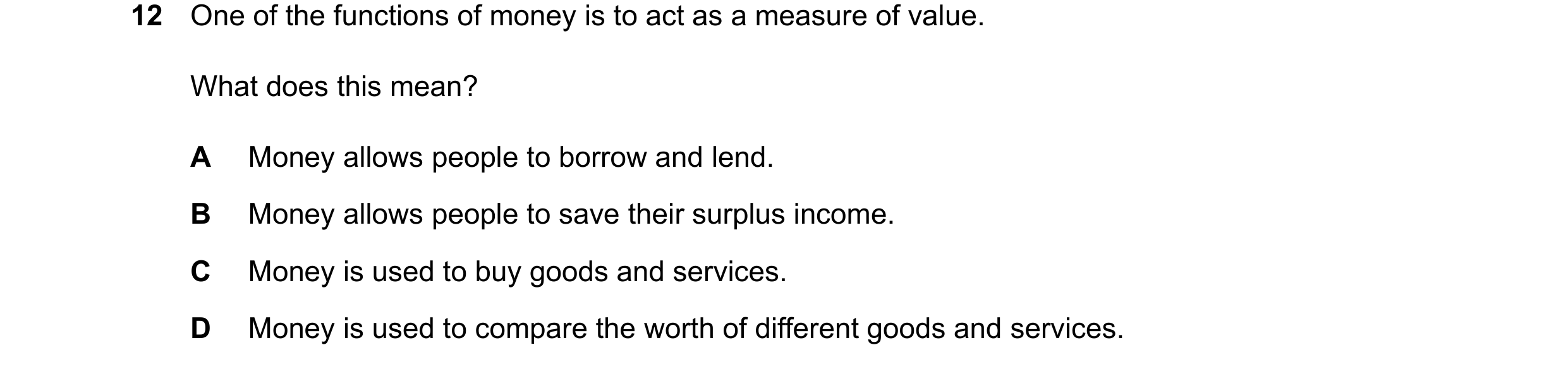 Question 10: One of the functions of money is to act as a measure of value. What does this mean? A Money allows people to borrow and lend. B Money allow…
