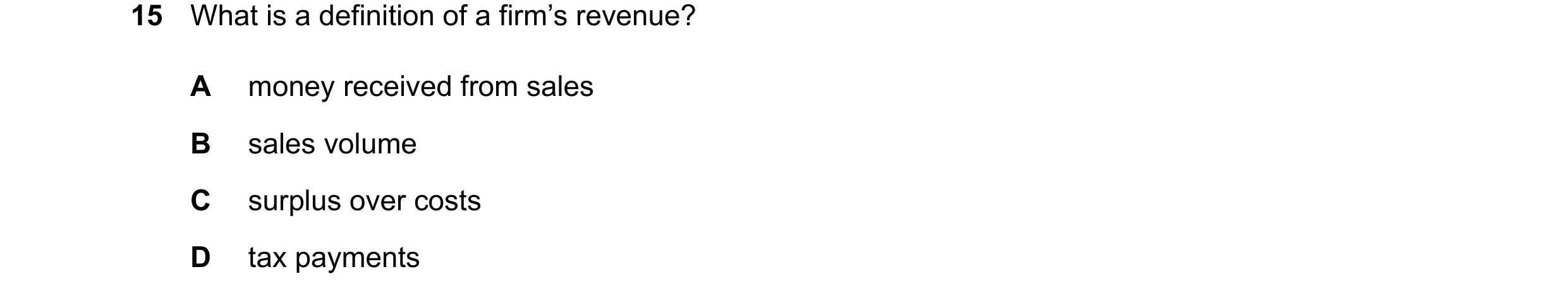 Question 22: What is a definition of a firm’s revenue? A money received from sales B sales volume C surplus over costs D tax payments