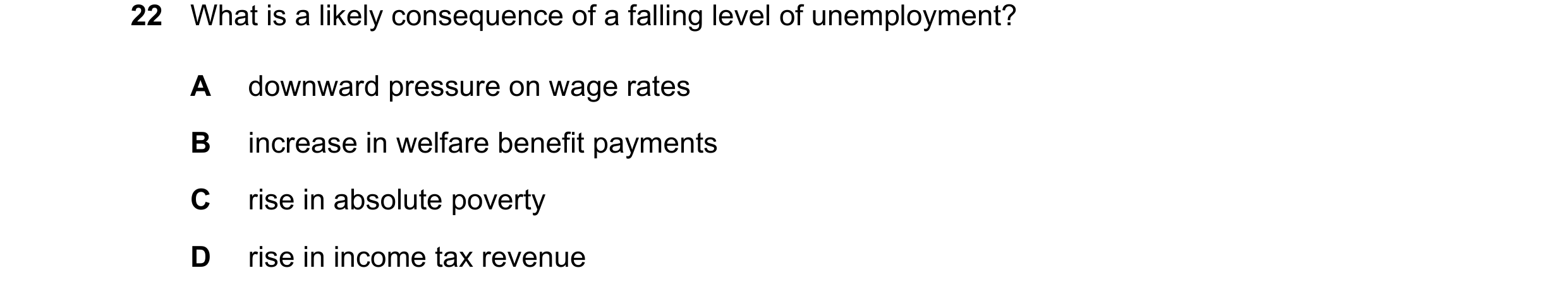 Question 13: What is a likely consequence of a falling level of unemployment? A downward pressure on wage rates B increase in welfare benefit payments C…