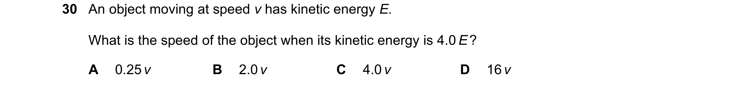 Question 17: An object moving at speed v has kinetic energy E. What is the speed of the object when its kinetic energy is 4.0 E ? A 0.25 v B 2.0 v C 4.0…
