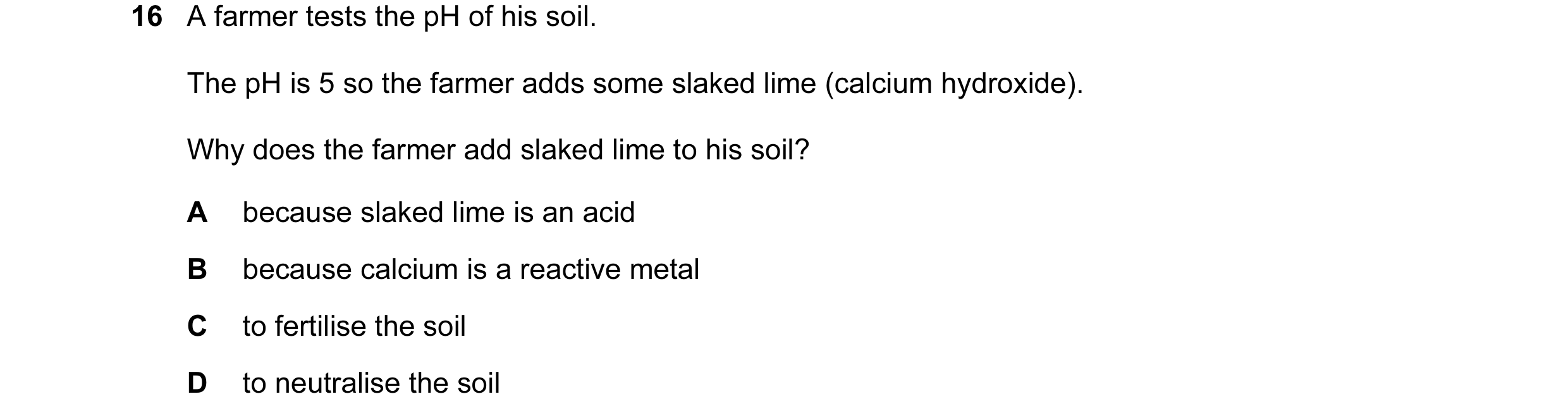 Question 10: A farmer tests the pH of his soil. The pH is 5 so the farmer adds some slaked lime (calcium hydroxide). Why does the farmer add slaked lime…
