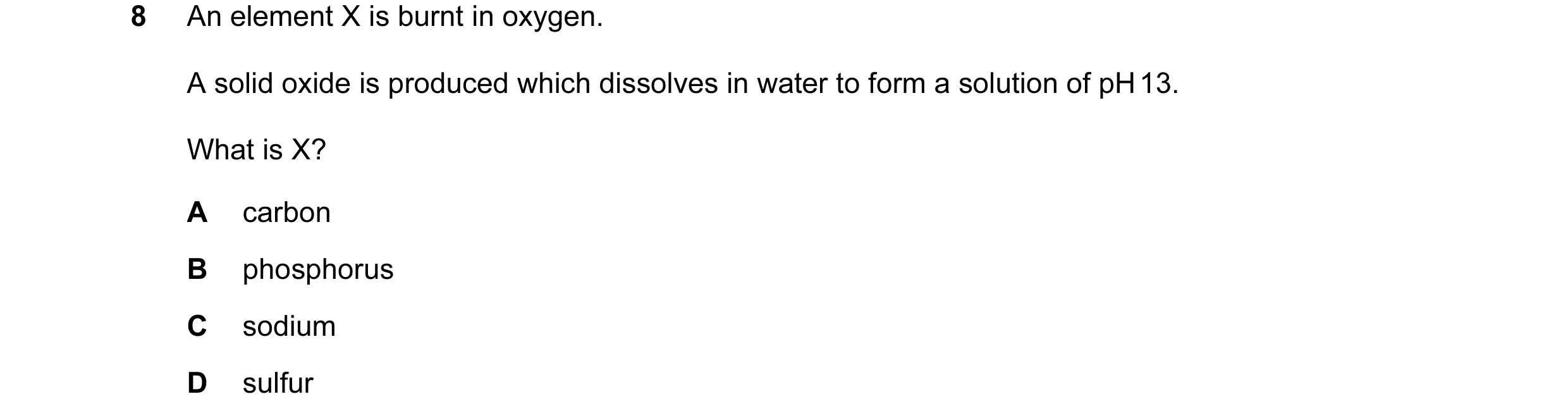 Question 9: An element X is burnt in oxygen. A solid oxide is produced which dissolves in water to form a solution of pH 13. What is X? A carbon B phos…