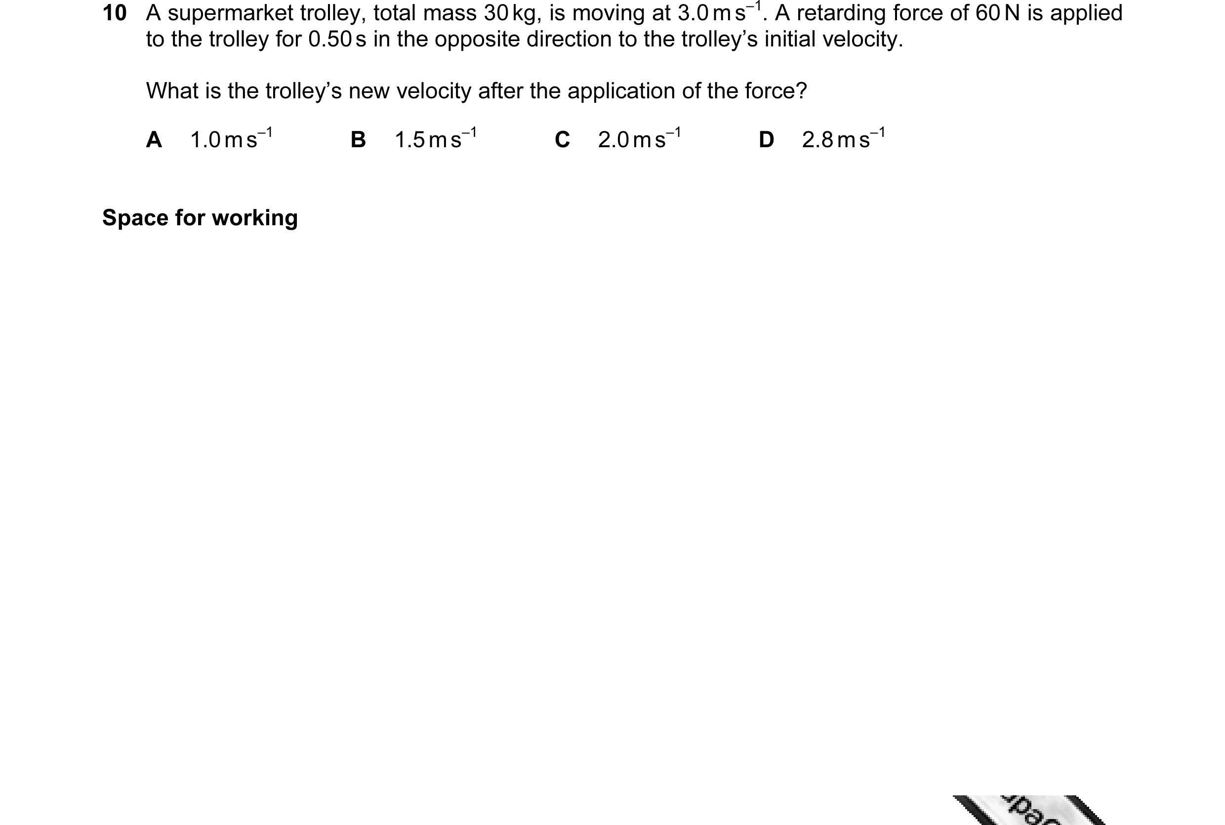 Question 11: A supermarket trolley, total mass 30 kg, is moving at 3.0 m s–1. A retarding force of 60 N is applied to the trolley for 0.50 s in the oppo…