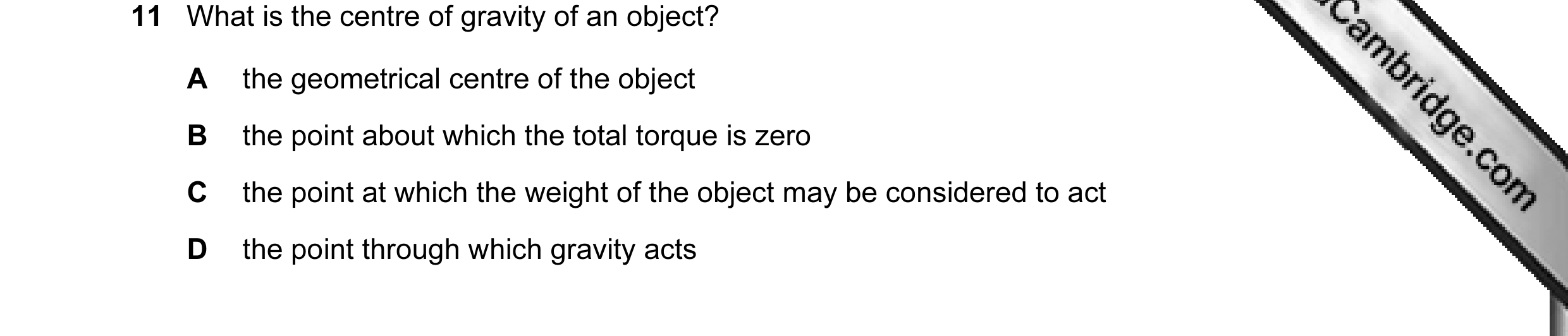 Question 11: What is the centre of gravity of an object? A the geometrical centre of the object B the point about which the total torque is zero C the p…