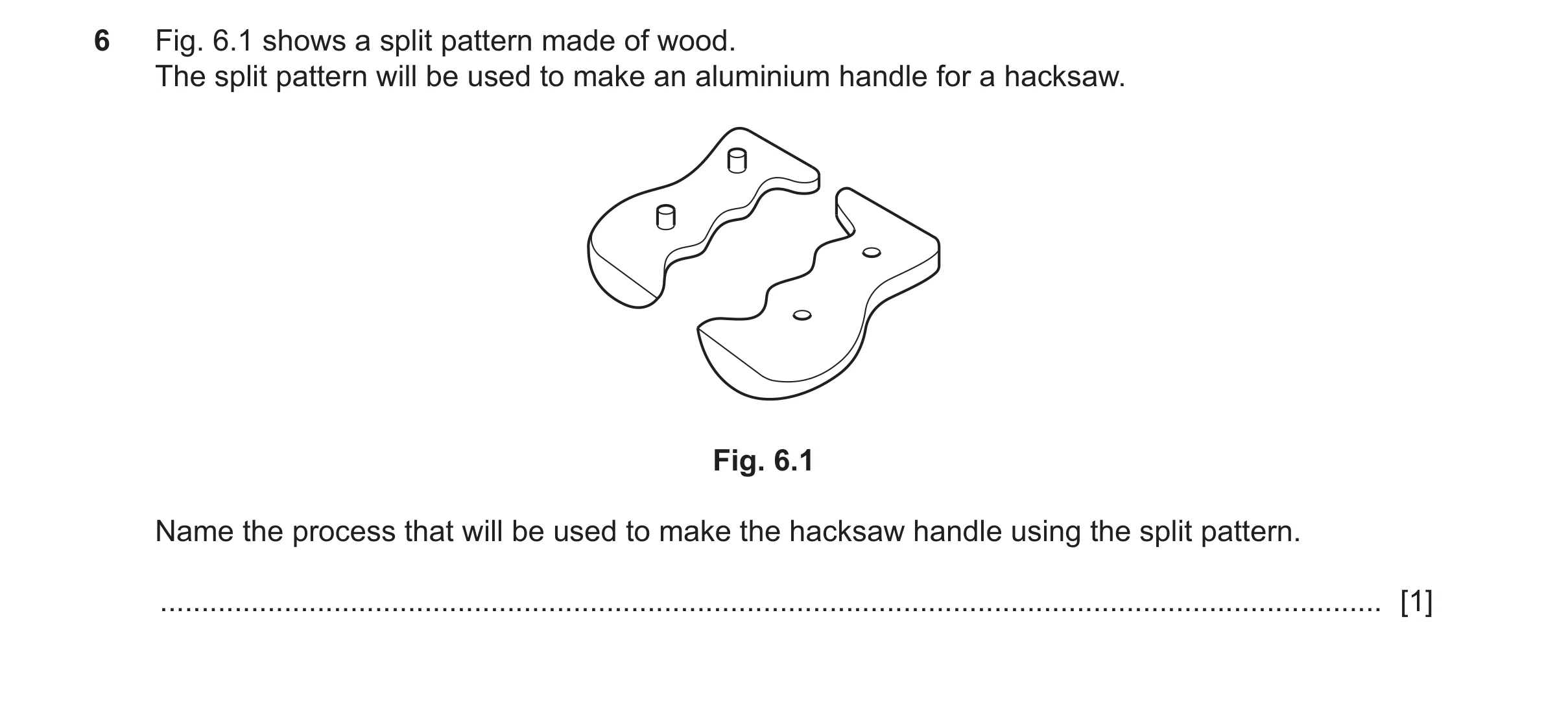Question 433: Fig. 6.1 shows a split pattern made of wood. The split pattern will be used to make an aluminium handle for a hacksaw. Fig. 6.1 Name the pr…