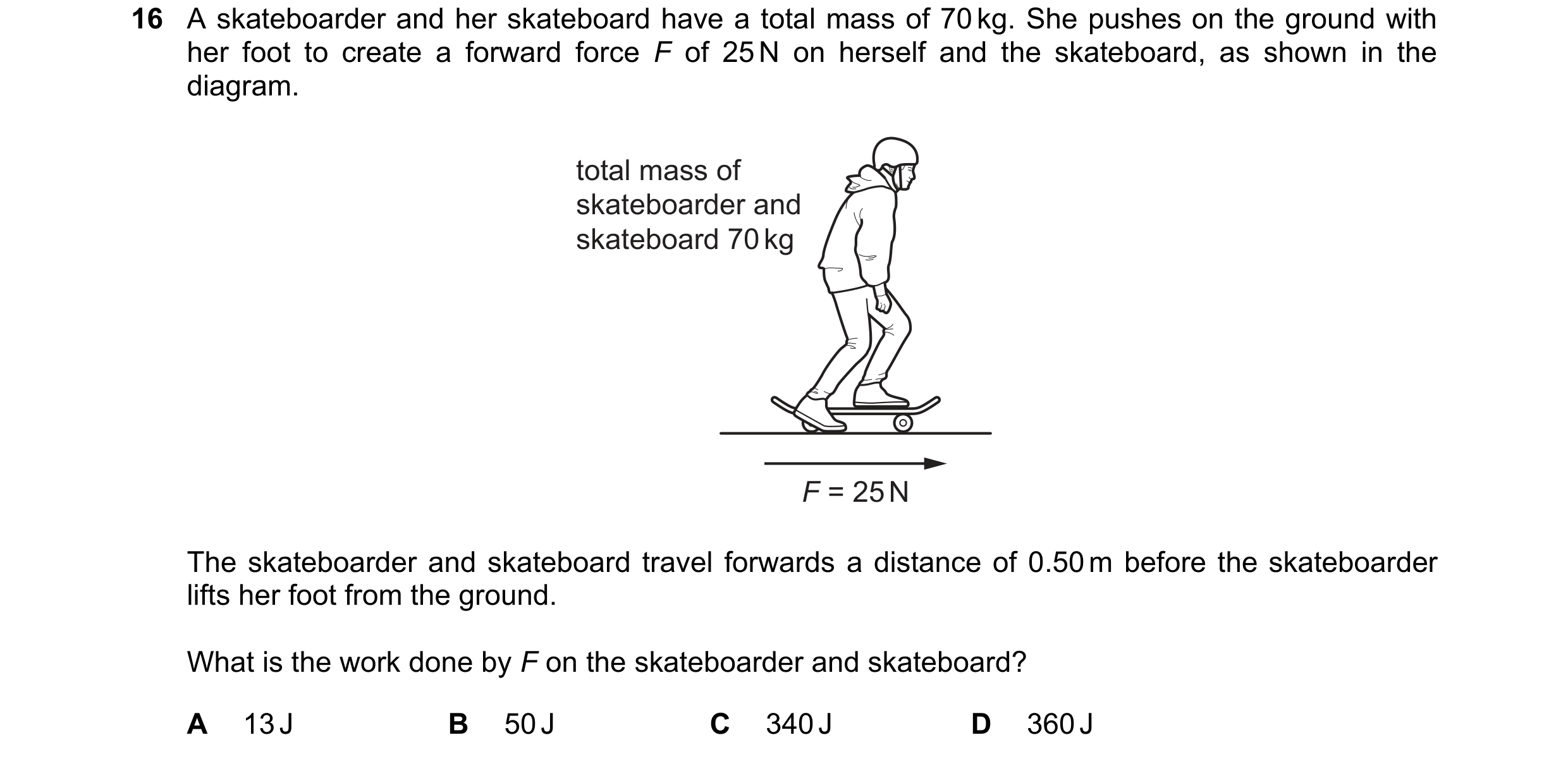 Question 259: A skateboarder and her skateboard have a total mass of 70 kg. She pushes on the ground with her foot to create a forward force F of 25 N on…