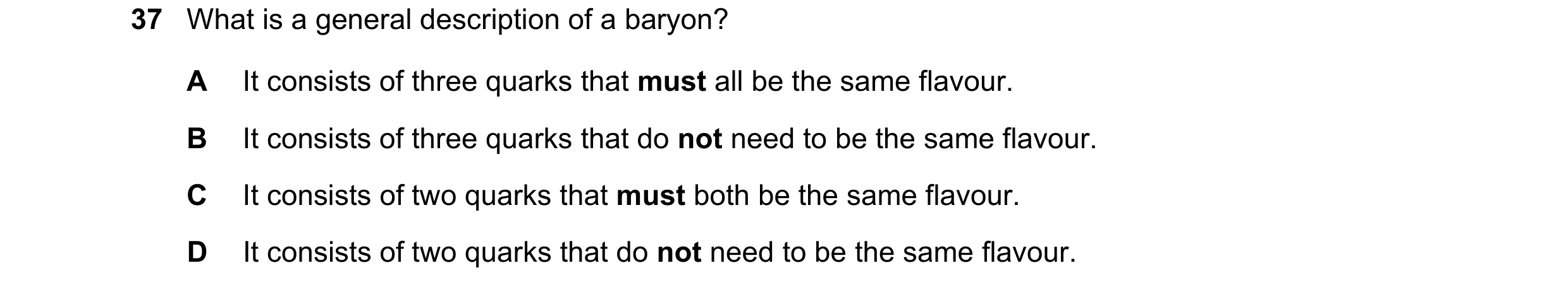 Question 75: What is a general description of a baryon? A It consists of three quarks that must all be the same flavour. B It consists of three quarks t…