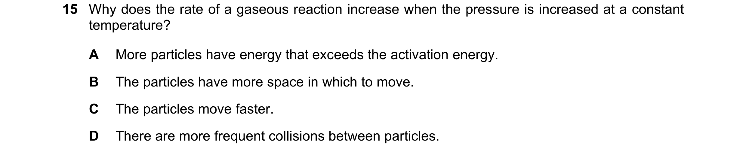 Question 73: Why does the rate of a gaseous reaction increase when the pressure is increased at a constant temperature? A More particles have energy tha…