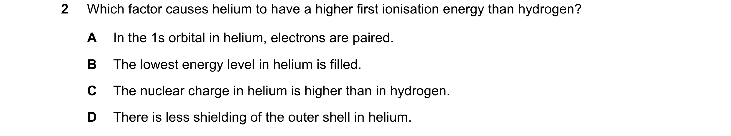 Question 104: Which factor causes helium to have a higher first ionisation energy than hydrogen? A In the 1s orbital in helium, electrons are paired. B T…