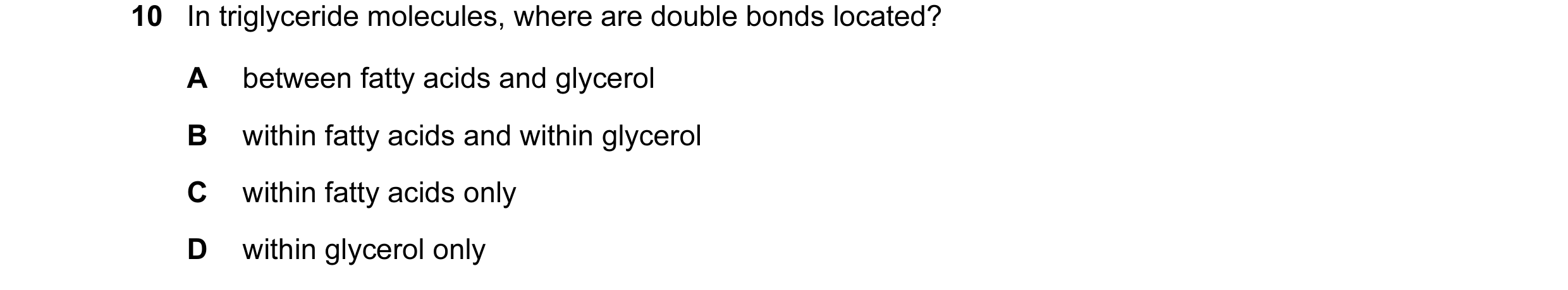 Question 112: In triglyceride molecules, where are double bonds located? A between fatty acids and glycerol B within fatty acids and within glycerol C wi…