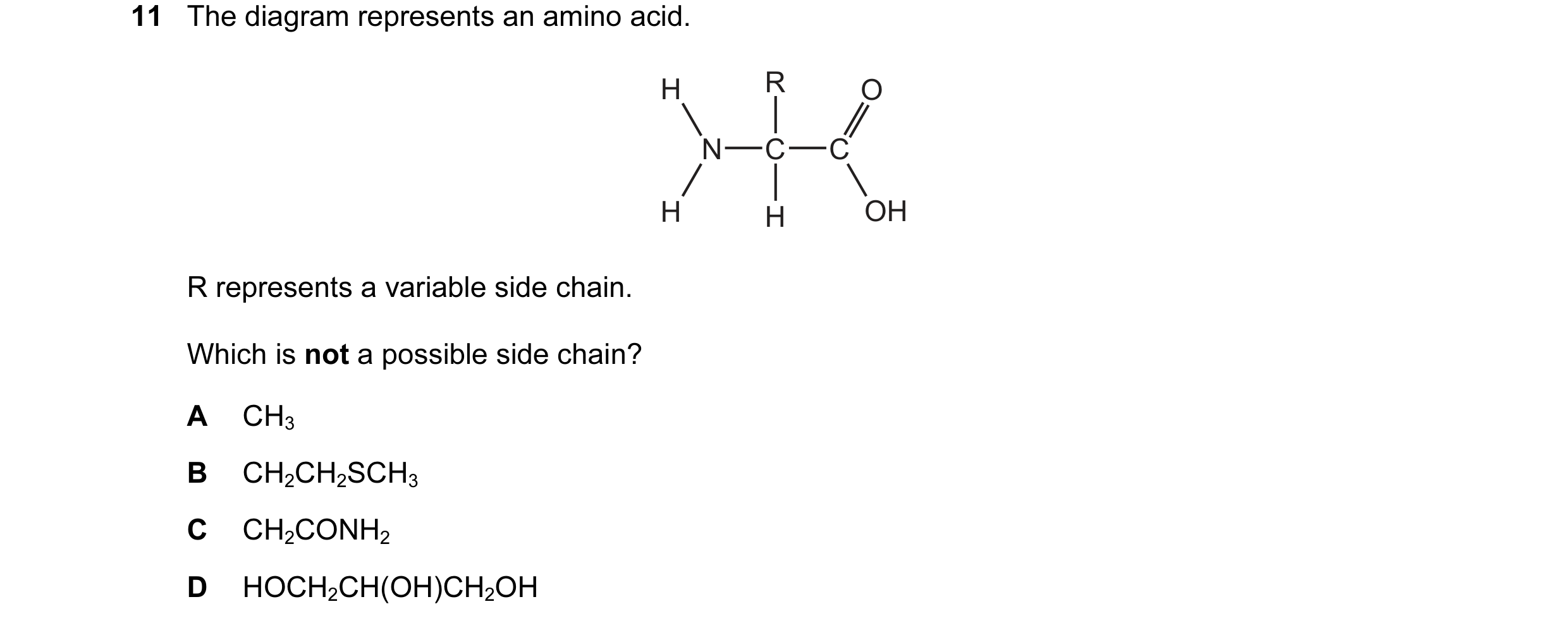 Question 77: The diagram represents an amino acid. H R O N C C H H OH R represents a variable side chain. Which is not a possible side chain? A CH3 B CH…