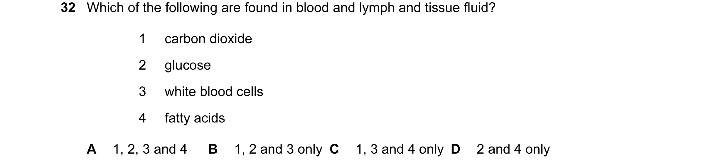 Question 50: Which of the following are found in blood and lymph and tissue fluid? 1 carbon dioxide 2 glucose 3 white blood cells 4 fatty acids A 1, 2, …