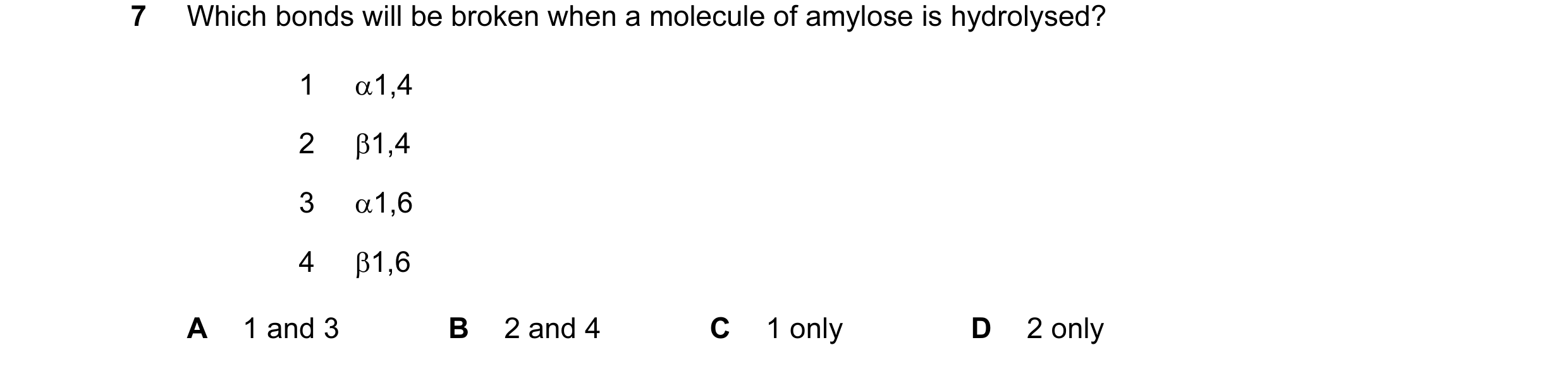 Question 109: Which bonds will be broken when a molecule of amylose is hydrolysed? 1 α1,4 2 β1,4 3 α1,6 4 β1,6 A 1 and 3 B 2 and 4 C 1 only D 2 only