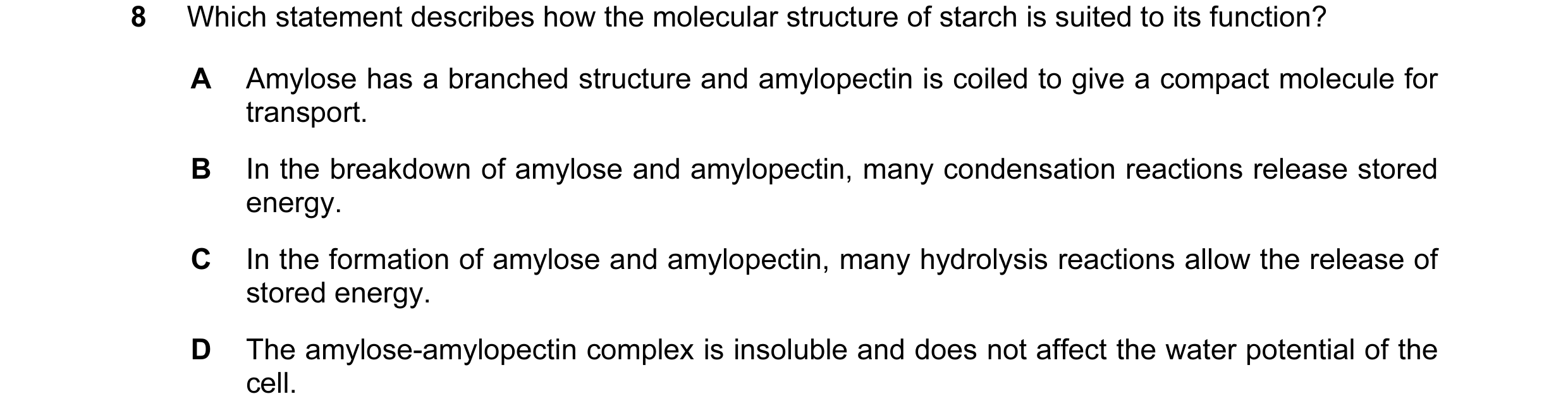 Question 110: Which statement describes how the molecular structure of starch is suited to its function? A Amylose has a branched structure and amylopect…