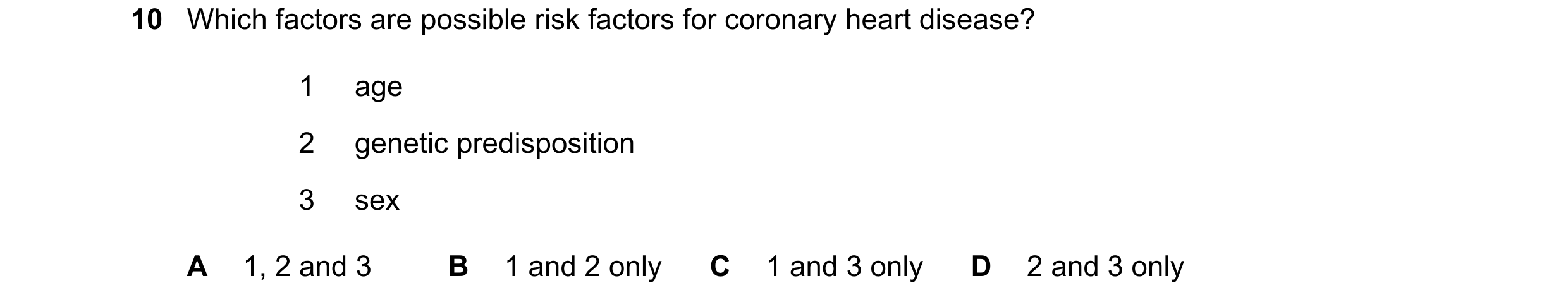 Question 28: Which factors are possible risk factors for coronary heart disease? 1 age 2 genetic predisposition 3 sex A 1, 2 and 3 B 1 and 2 only C 1 an…