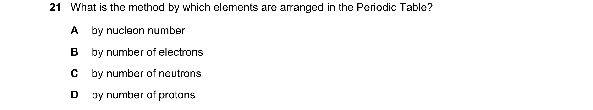Question 28: What is the method by which elements are arranged in the Periodic Table? A by nucleon number B by number of electrons C by number of neutro…
