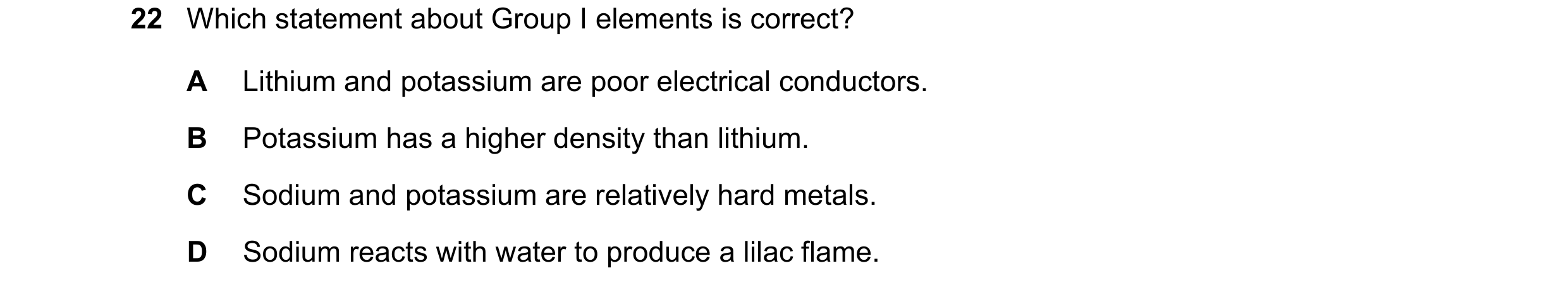 Question 17: Which statement about Group I elements is correct? A Lithium and potassium are poor electrical conductors. B Potassium has a higher density…