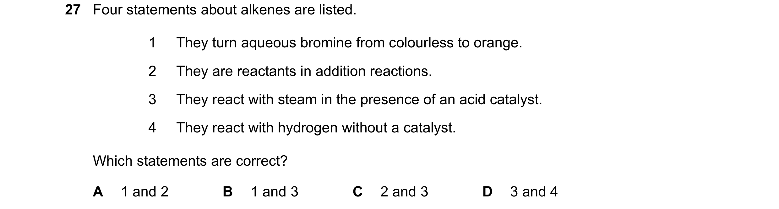 Question 33: Four statements about alkenes are listed. 1 They turn aqueous bromine from colourless to orange. 2 They are reactants in addition reactions…