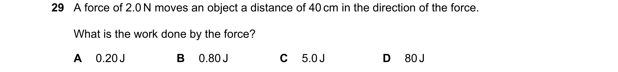 Question 110: A force of 2.0 N moves an object a distance of 40 cm in the direction of the force. What is the work done by the force? A 0.20 J B 0.80 J C…