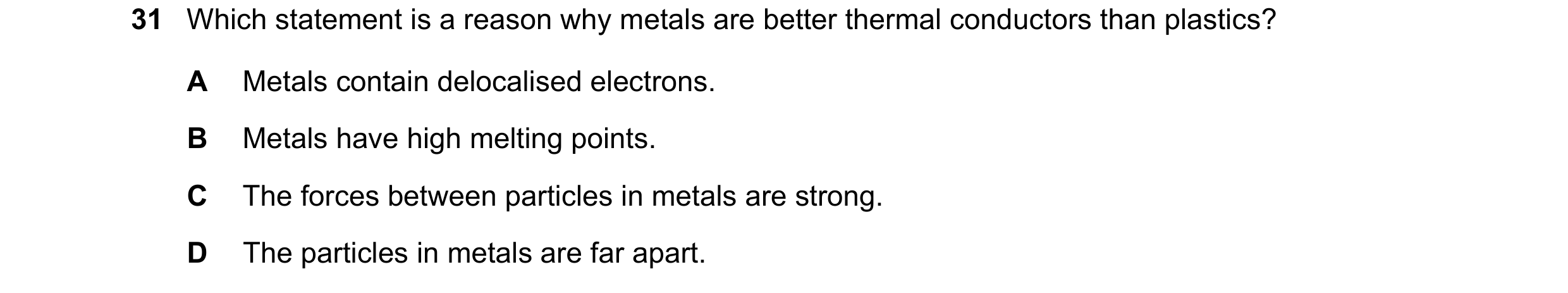 Question 62: Which statement is a reason why metals are better thermal conductors than plastics? A Metals contain delocalised electrons. B Metals have h…