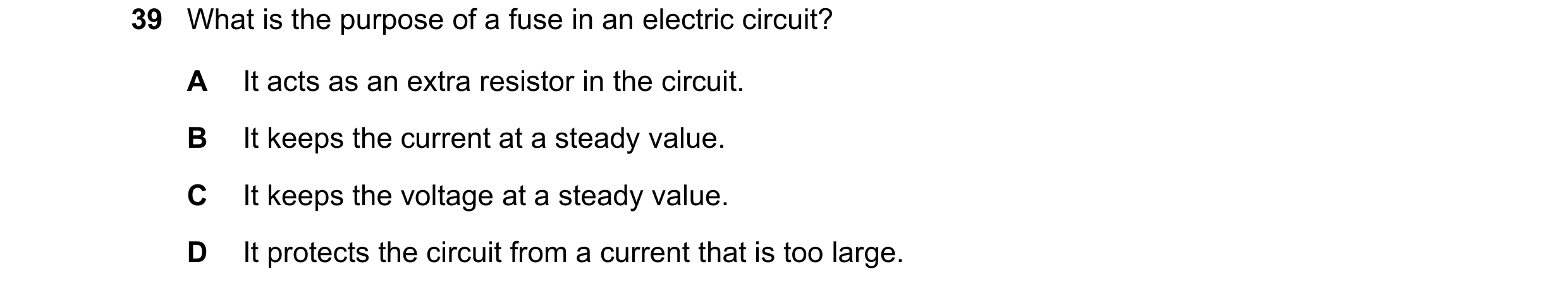 Question 28: What is the purpose of a fuse in an electric circuit? A It acts as an extra resistor in the circuit. B It keeps the current at a steady val…