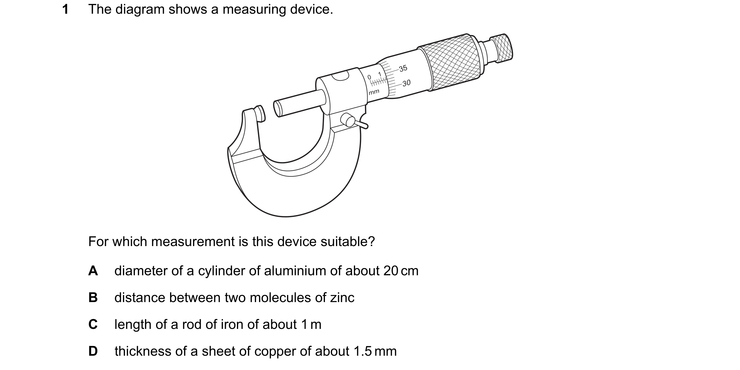 Question 58: The diagram shows a measuring device. 35 0 1 30 mm For which measurement is this device suitable? A diameter of a cylinder of aluminium of …