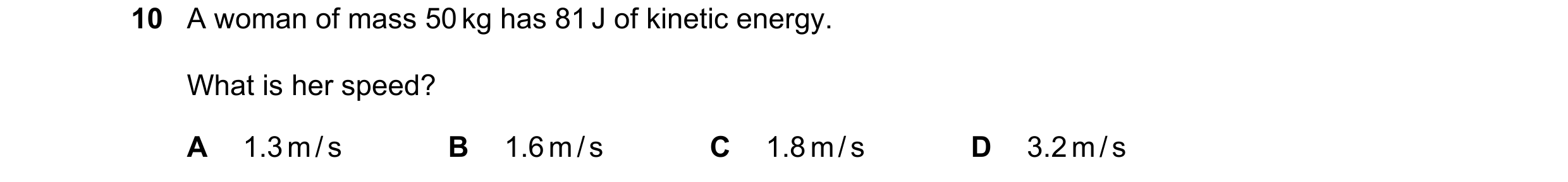 Question 107: A woman of mass 50 kg has 81 J of kinetic energy. What is her speed? A 1.3 m / s B 1.6 m / s C 1.8 m / s D 3.2 m / s