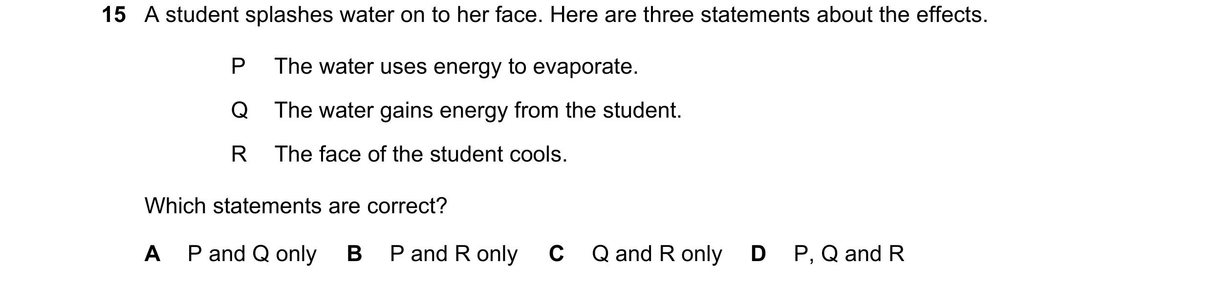 Question 79: A student splashes water on to her face. Here are three statements about the effects. P The water uses energy to evaporate. Q The water gai…