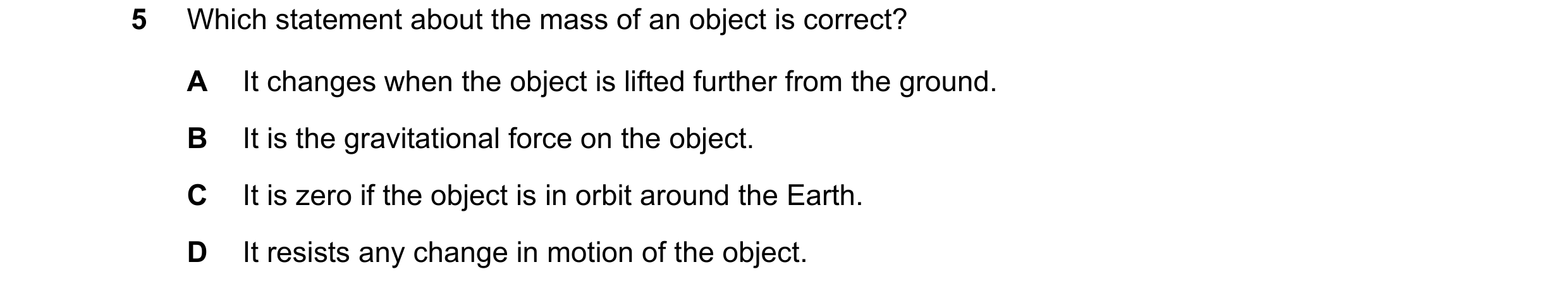 Question 52: Which statement about the mass of an object is correct? A It changes when the object is lifted further from the ground. B It is the gravita…