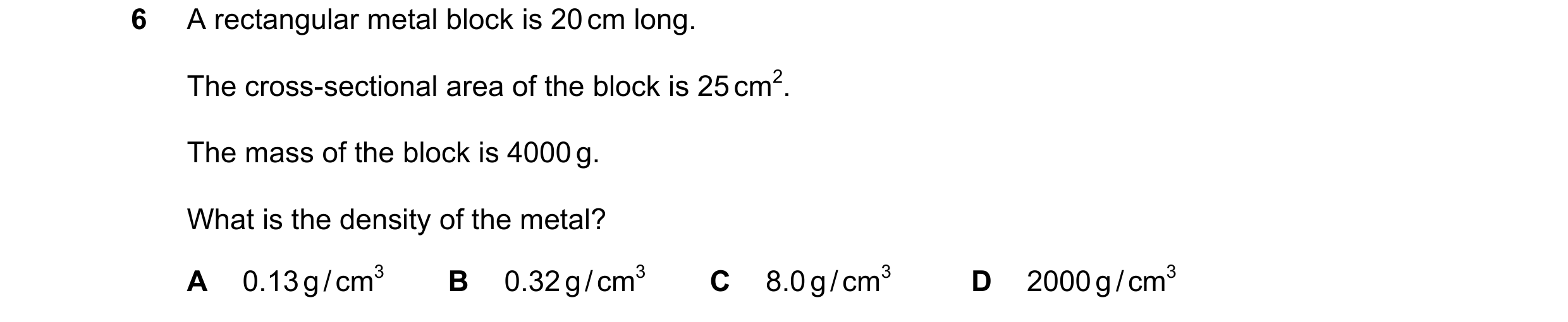 Question 42: A rectangular metal block is 20 cm long. The cross-sectional area of the block is 25 cm2. The mass of the block is 4000 g. What is the dens…