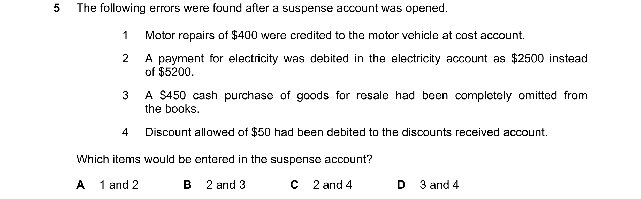 Question 194: The following errors were found after a suspense account was opened. 1 Motor repairs of $400 were credited to the motor vehicle at cost acc…