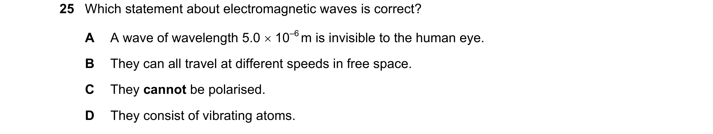 Question 100: Which statement about electromagnetic waves is correct? A A wave of wavelength 5.0  10–6 m is invisible to the human eye. B They can all t…